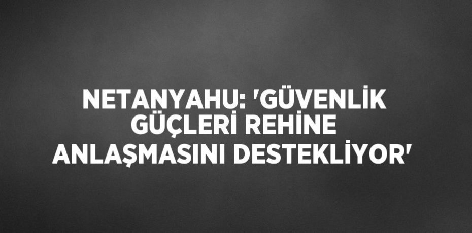 NETANYAHU: 'GÜVENLİK GÜÇLERİ REHİNE ANLAŞMASINI DESTEKLİYOR'