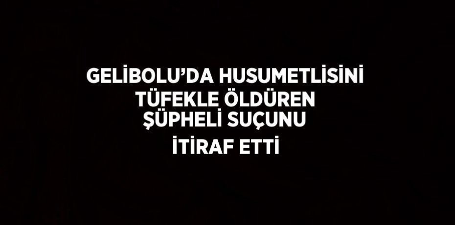 GELİBOLU’DA HUSUMETLİSİNİ TÜFEKLE ÖLDÜREN ŞÜPHELİ SUÇUNU İTİRAF ETTİ