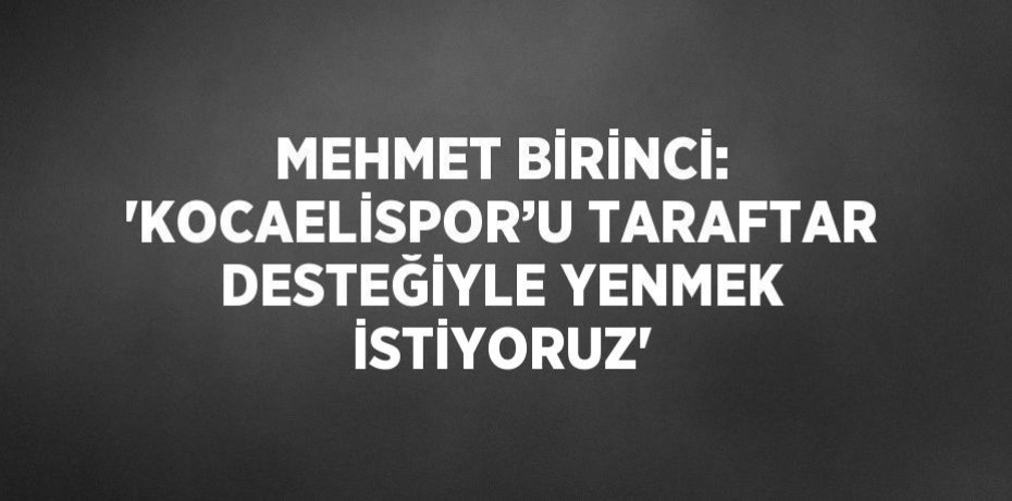 MEHMET BİRİNCİ: 'KOCAELİSPOR’U TARAFTAR DESTEĞİYLE YENMEK İSTİYORUZ'