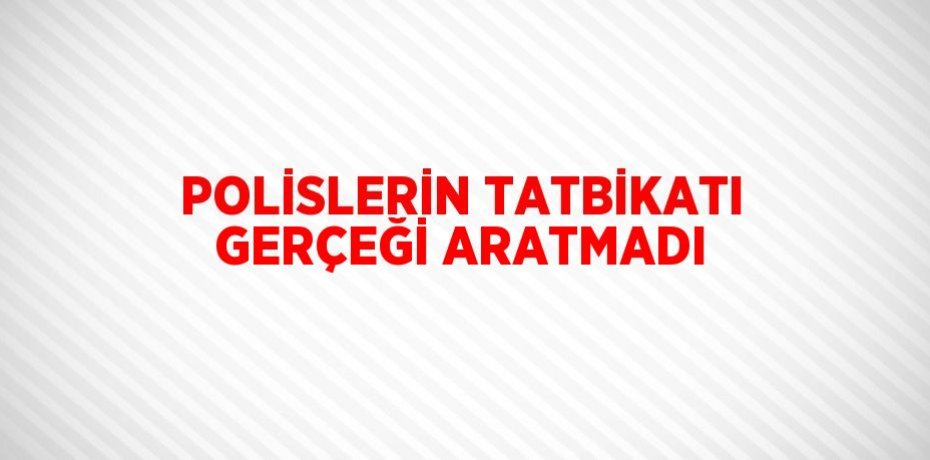 POLİSLERİN TATBİKATI GERÇEĞİ ARATMADI