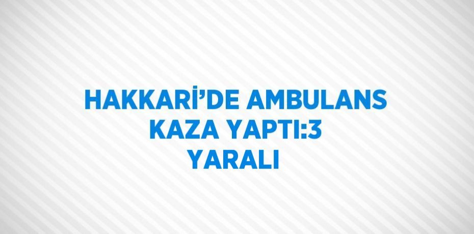 HAKKARİ’DE AMBULANS KAZA YAPTI:3 YARALI