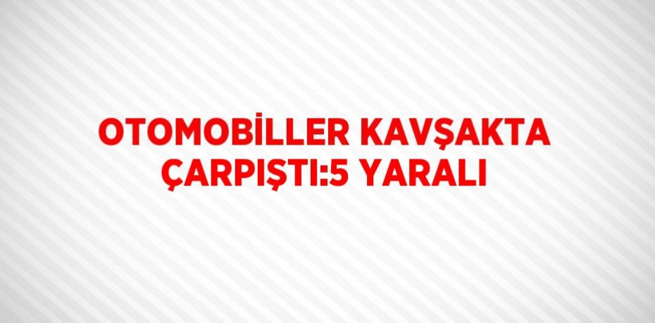 OTOMOBİLLER KAVŞAKTA ÇARPIŞTI:5 YARALI