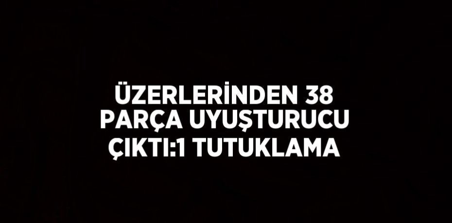 ÜZERLERİNDEN 38 PARÇA UYUŞTURUCU ÇIKTI:1 TUTUKLAMA