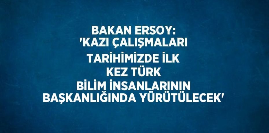 BAKAN ERSOY: 'KAZI ÇALIŞMALARI TARİHİMİZDE İLK KEZ TÜRK BİLİM İNSANLARININ BAŞKANLIĞINDA YÜRÜTÜLECEK'