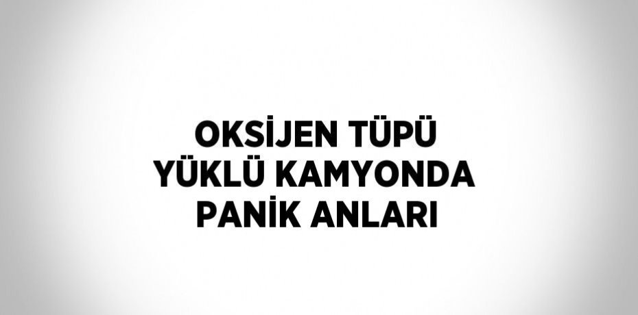 OKSİJEN TÜPÜ YÜKLÜ KAMYONDA PANİK ANLARI
