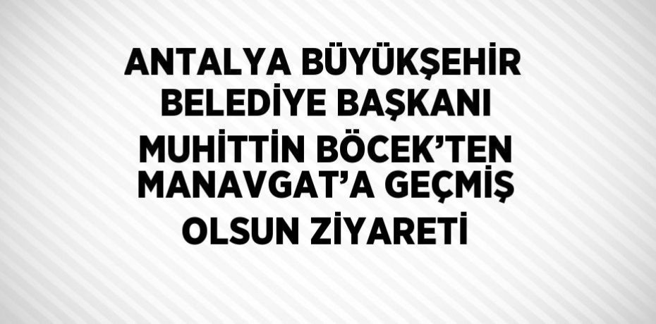 ANTALYA BÜYÜKŞEHİR BELEDİYE BAŞKANI MUHİTTİN BÖCEK’TEN MANAVGAT’A GEÇMİŞ OLSUN ZİYARETİ