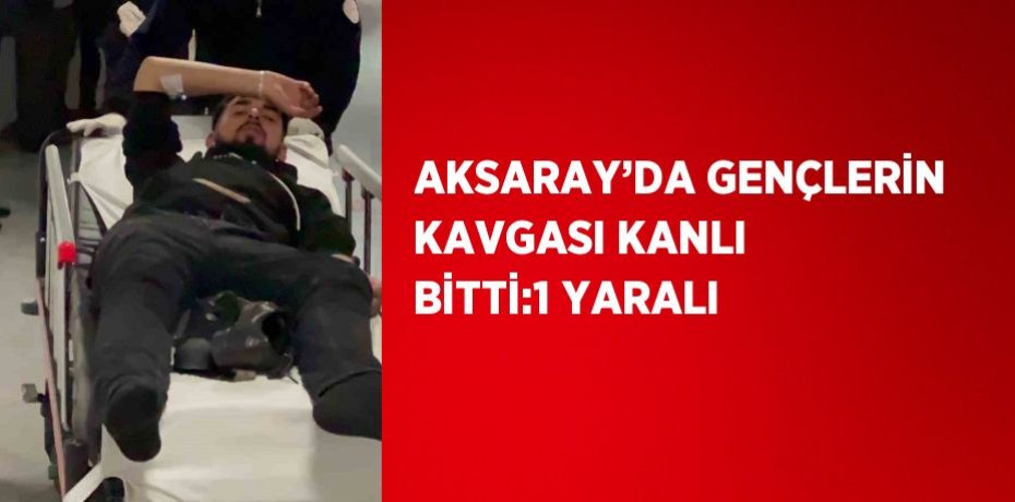 AKSARAY’DA GENÇLERİN KAVGASI KANLI BİTTİ:1 YARALI