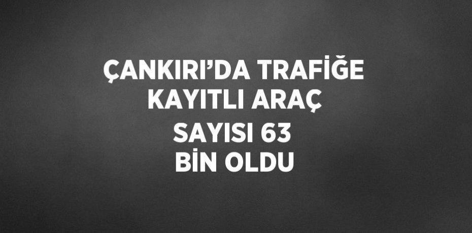 ÇANKIRI’DA TRAFİĞE KAYITLI ARAÇ SAYISI 63 BİN OLDU