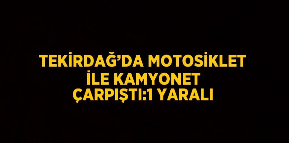TEKİRDAĞ’DA MOTOSİKLET İLE KAMYONET ÇARPIŞTI:1 YARALI