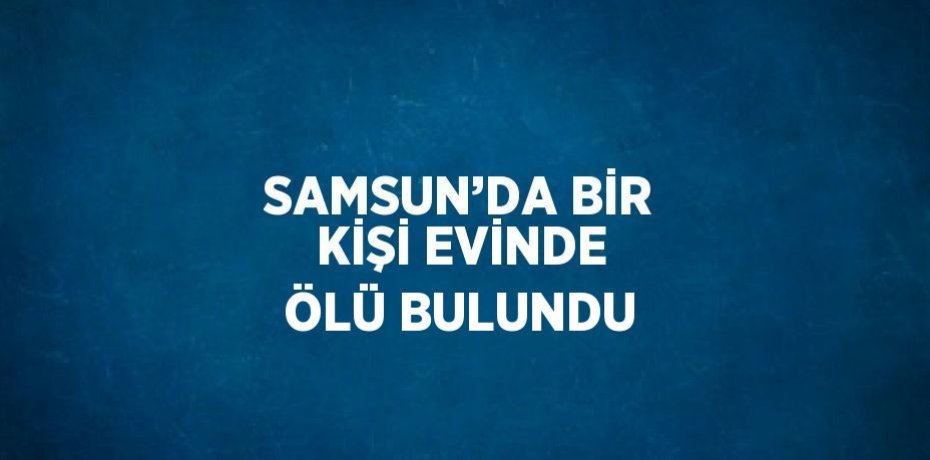 SAMSUN’DA BİR KİŞİ EVİNDE ÖLÜ BULUNDU