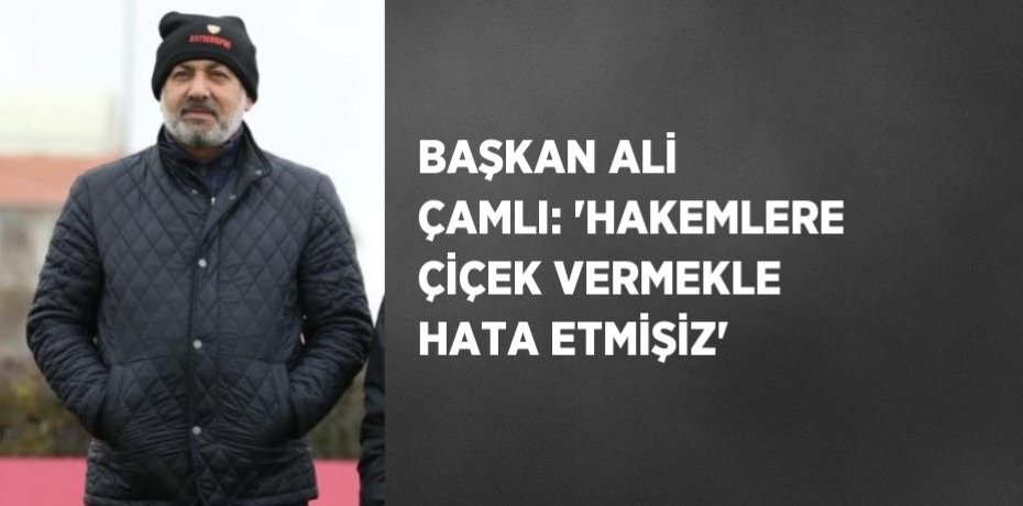 BAŞKAN ALİ ÇAMLI: 'HAKEMLERE ÇİÇEK VERMEKLE HATA ETMİŞİZ'