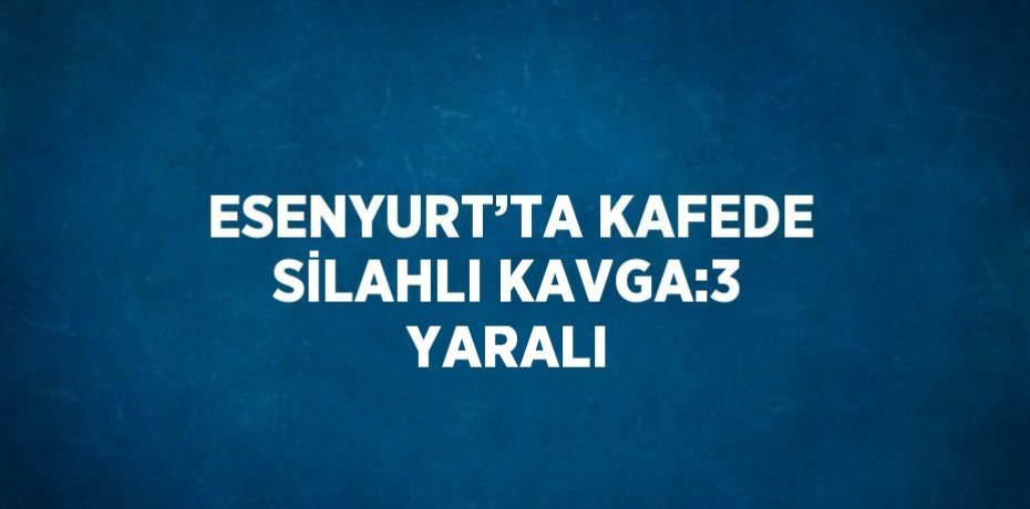ESENYURT’TA KAFEDE SİLAHLI KAVGA:3 YARALI