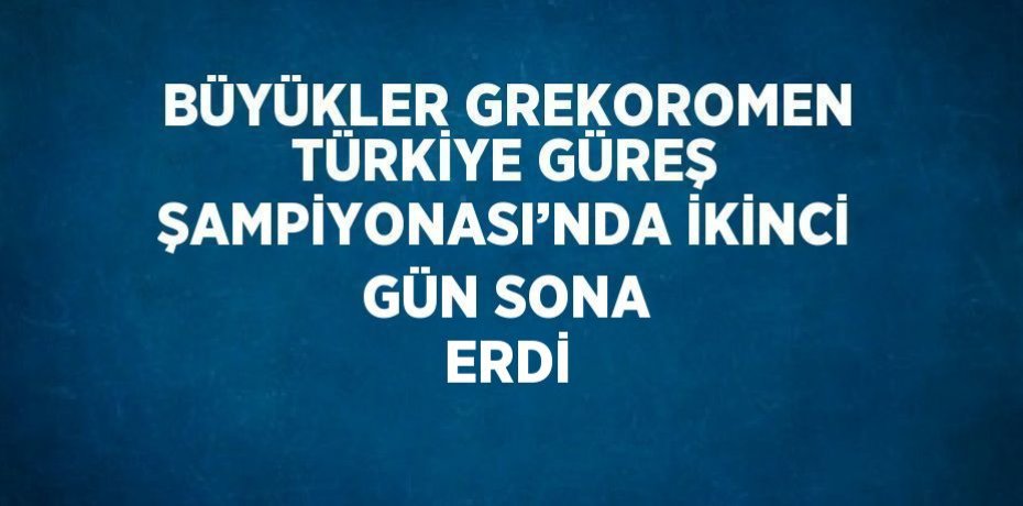 BÜYÜKLER GREKOROMEN TÜRKİYE GÜREŞ ŞAMPİYONASI’NDA İKİNCİ GÜN SONA ERDİ