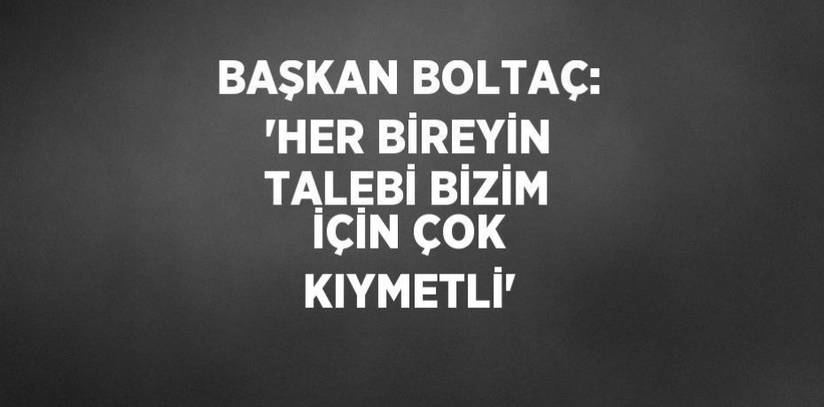 BAŞKAN BOLTAÇ: 'HER BİREYİN TALEBİ BİZİM İÇİN ÇOK KIYMETLİ'