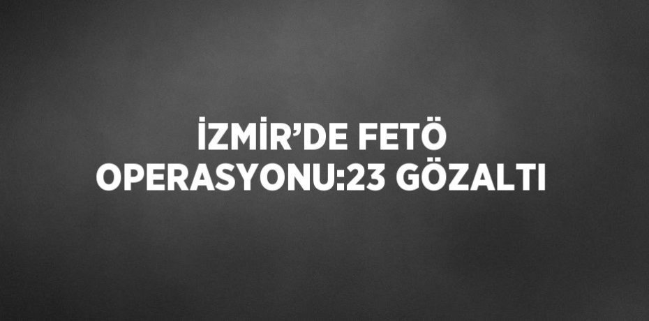 İZMİR’DE FETÖ OPERASYONU:23 GÖZALTI