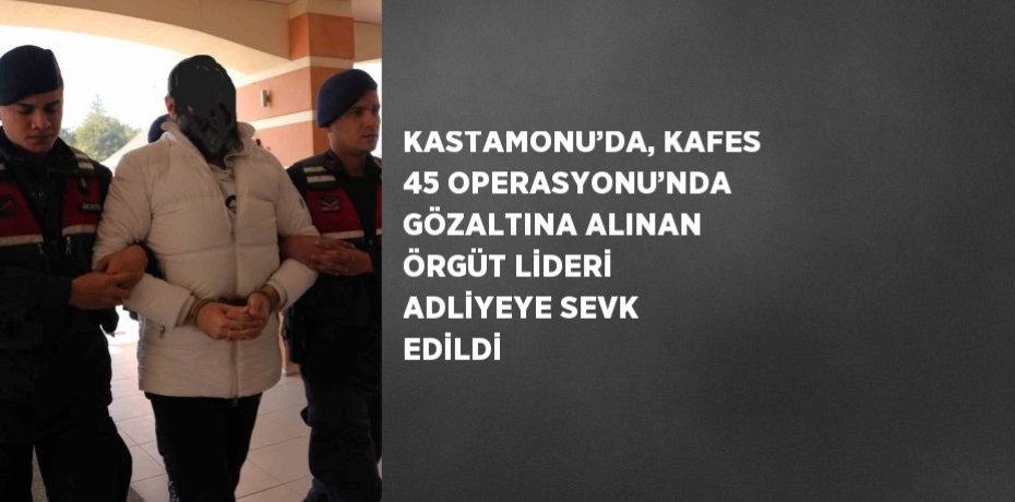 KASTAMONU’DA, KAFES 45 OPERASYONU’NDA GÖZALTINA ALINAN ÖRGÜT LİDERİ ADLİYEYE SEVK EDİLDİ