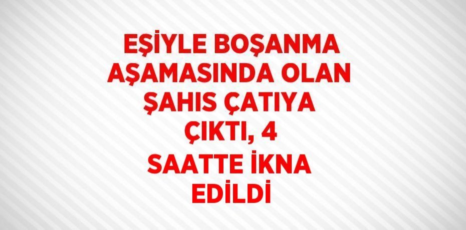 EŞİYLE BOŞANMA AŞAMASINDA OLAN ŞAHIS ÇATIYA ÇIKTI, 4 SAATTE İKNA EDİLDİ