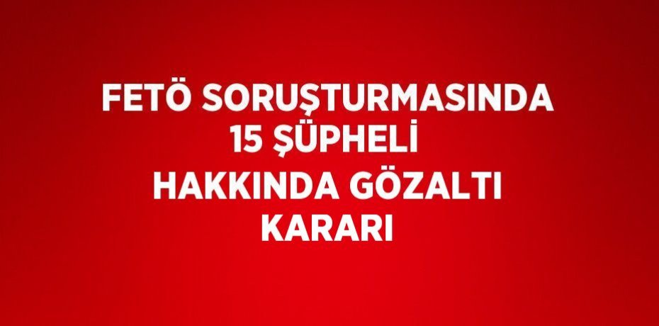 FETÖ SORUŞTURMASINDA 15 ŞÜPHELİ HAKKINDA GÖZALTI KARARI