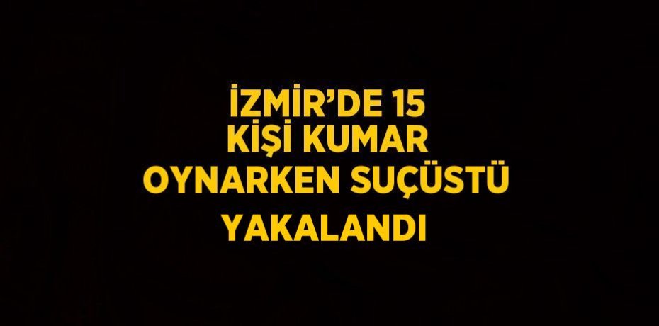 İZMİR’DE 15 KİŞİ KUMAR OYNARKEN SUÇÜSTÜ YAKALANDI