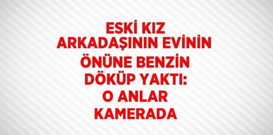 ESKİ KIZ ARKADAŞININ EVİNİN ÖNÜNE BENZİN DÖKÜP YAKTI: O ANLAR KAMERADA
