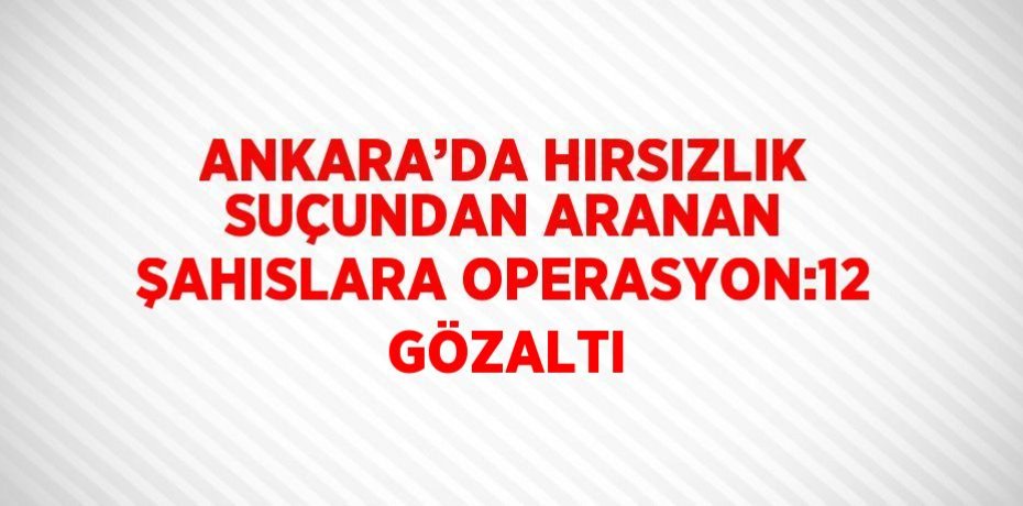 ANKARA’DA HIRSIZLIK SUÇUNDAN ARANAN ŞAHISLARA OPERASYON:12 GÖZALTI