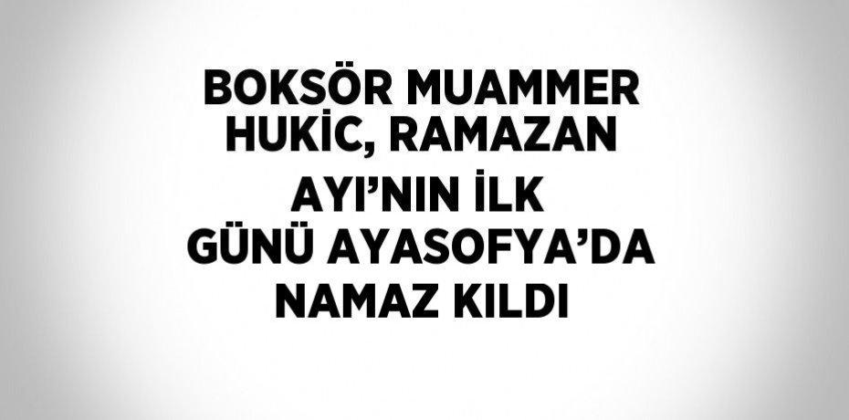 BOKSÖR MUAMMER HUKİC, RAMAZAN AYI’NIN İLK GÜNÜ AYASOFYA’DA NAMAZ KILDI