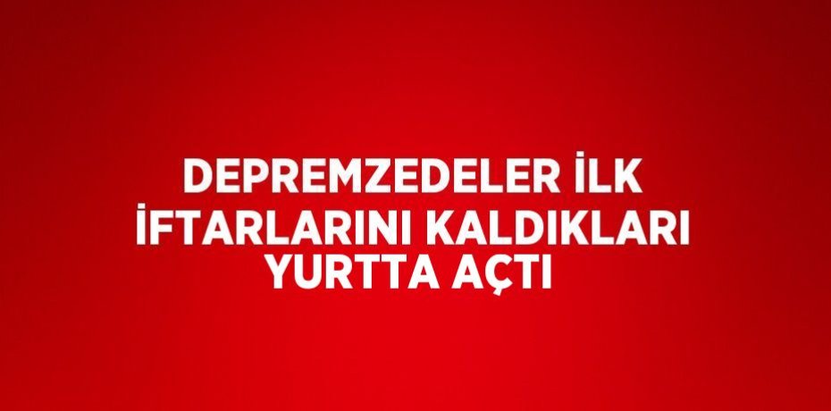 DEPREMZEDELER İLK İFTARLARINI KALDIKLARI YURTTA AÇTI