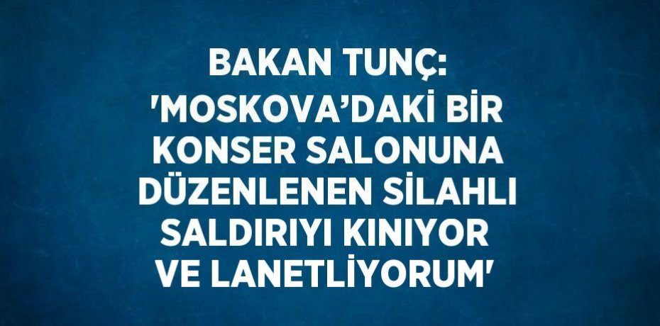 BAKAN TUNÇ: 'MOSKOVA’DAKİ BİR KONSER SALONUNA DÜZENLENEN SİLAHLI SALDIRIYI KINIYOR VE LANETLİYORUM'