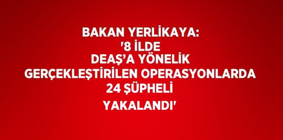 BAKAN YERLİKAYA: '8 İLDE DEAŞ’A YÖNELİK GERÇEKLEŞTİRİLEN OPERASYONLARDA 24 ŞÜPHELİ YAKALANDI'