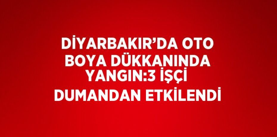 DİYARBAKIR’DA OTO BOYA DÜKKANINDA YANGIN:3 İŞÇİ DUMANDAN ETKİLENDİ