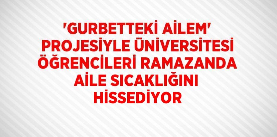 'GURBETTEKİ AİLEM' PROJESİYLE ÜNİVERSİTESİ ÖĞRENCİLERİ RAMAZANDA AİLE SICAKLIĞINI HİSSEDİYOR