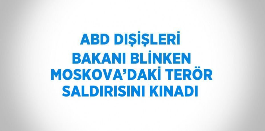 ABD DIŞİŞLERİ BAKANI BLİNKEN MOSKOVA’DAKİ TERÖR SALDIRISINI KINADI