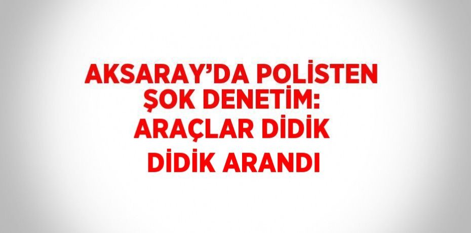 AKSARAY’DA POLİSTEN ŞOK DENETİM: ARAÇLAR DİDİK DİDİK ARANDI
