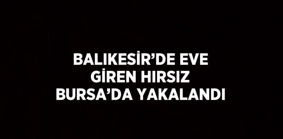 BALIKESİR’DE EVE GİREN HIRSIZ BURSA’DA YAKALANDI