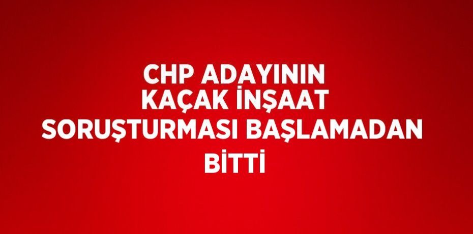 CHP ADAYININ KAÇAK İNŞAAT SORUŞTURMASI BAŞLAMADAN BİTTİ