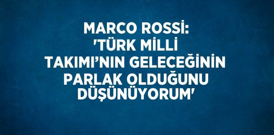 MARCO ROSSİ: 'TÜRK MİLLİ TAKIMI’NIN GELECEĞİNİN PARLAK OLDUĞUNU DÜŞÜNÜYORUM'