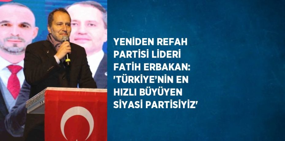 YENİDEN REFAH PARTİSİ LİDERİ FATİH ERBAKAN: 'TÜRKİYE’NİN EN HIZLI BÜYÜYEN SİYASİ PARTİSİYİZ'