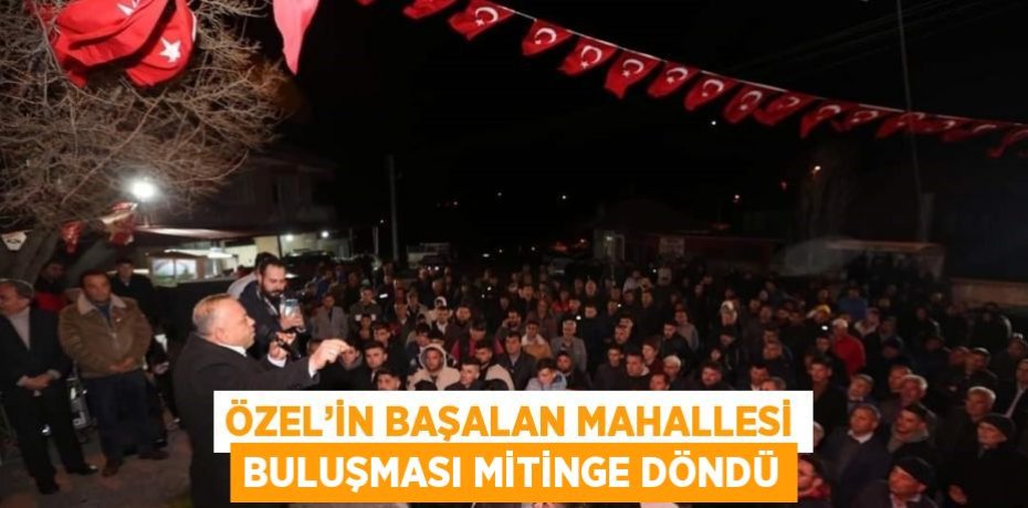ÖZEL’İN BAŞALAN MAHALLESİ BULUŞMASI MİTİNGE DÖNDÜ