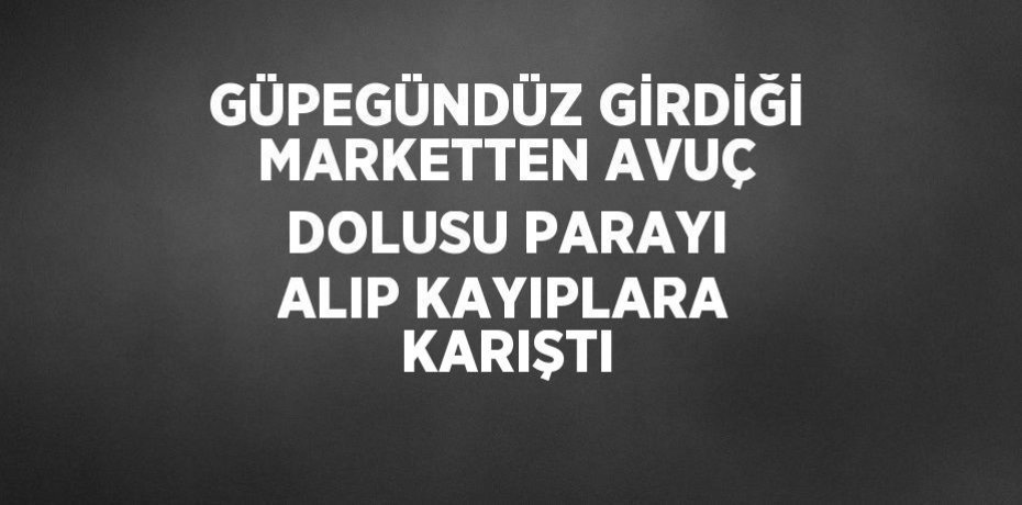 GÜPEGÜNDÜZ GİRDİĞİ MARKETTEN AVUÇ DOLUSU PARAYI ALIP KAYIPLARA KARIŞTI