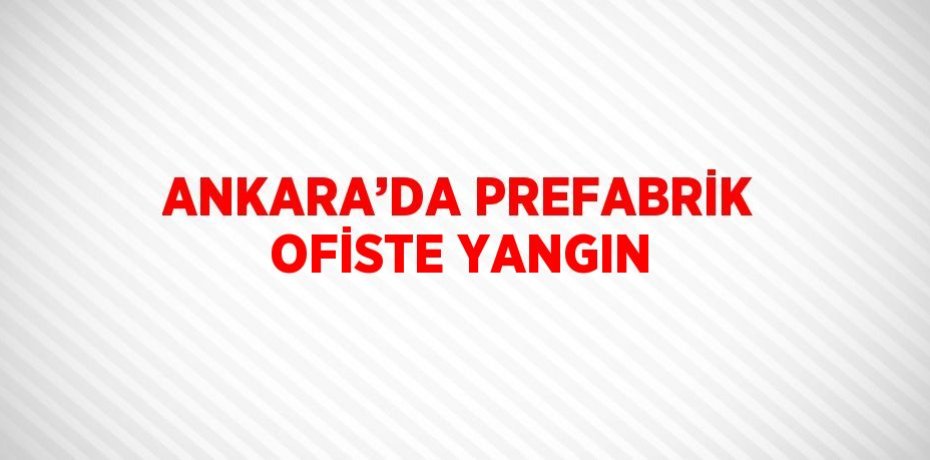 ANKARA’DA PREFABRİK OFİSTE YANGIN