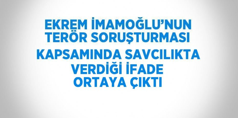 EKREM İMAMOĞLU’NUN TERÖR SORUŞTURMASI KAPSAMINDA SAVCILIKTA VERDİĞİ İFADE ORTAYA ÇIKTI
