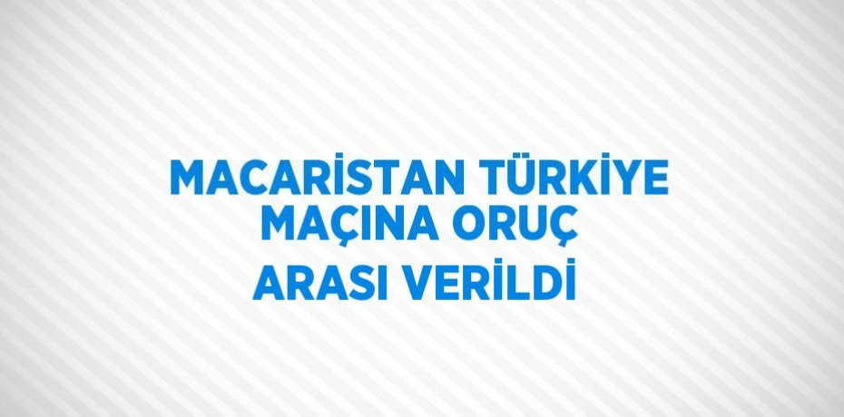 MACARİSTAN TÜRKİYE MAÇINA ORUÇ ARASI VERİLDİ