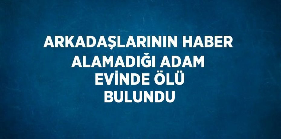 ARKADAŞLARININ HABER ALAMADIĞI ADAM EVİNDE ÖLÜ BULUNDU