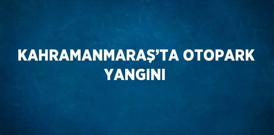 KAHRAMANMARAŞ’TA OTOPARK YANGINI