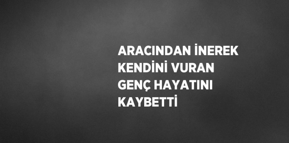 ARACINDAN İNEREK KENDİNİ VURAN GENÇ HAYATINI KAYBETTİ