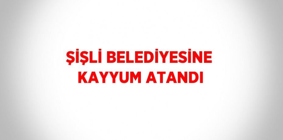 ŞİŞLİ BELEDİYESİNE KAYYUM ATANDI