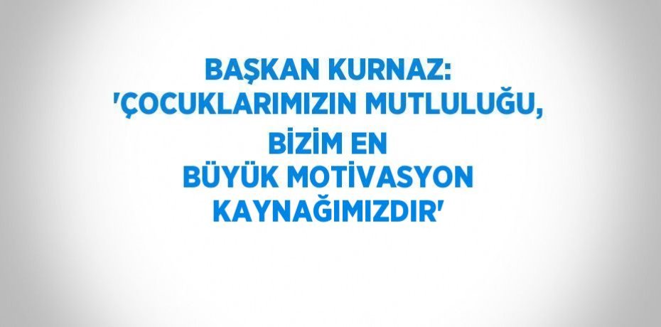 BAŞKAN KURNAZ: 'ÇOCUKLARIMIZIN MUTLULUĞU, BİZİM EN BÜYÜK MOTİVASYON KAYNAĞIMIZDIR'