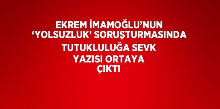 EKREM İMAMOĞLU’NUN ‘YOLSUZLUK’ SORUŞTURMASINDA TUTUKLULUĞA SEVK YAZISI ORTAYA ÇIKTI