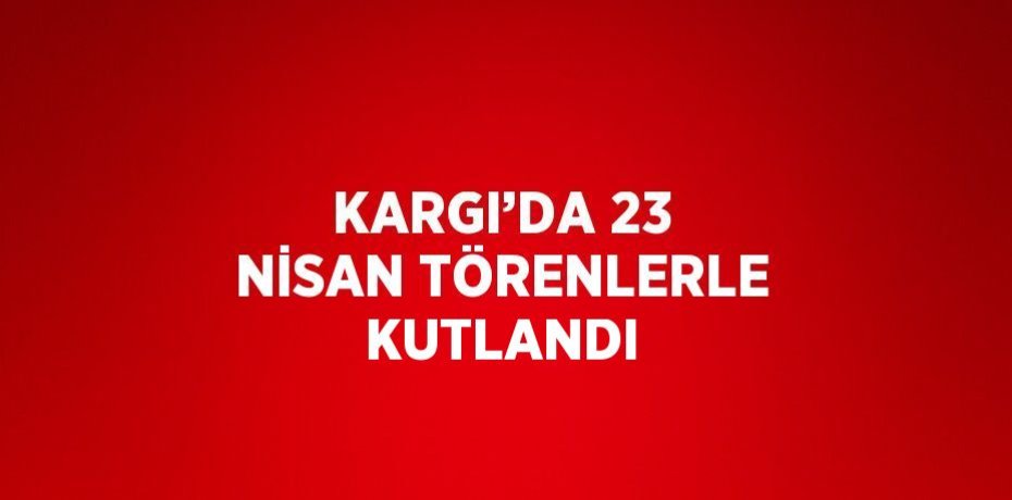 KARGI’DA 23 NİSAN TÖRENLERLE KUTLANDI