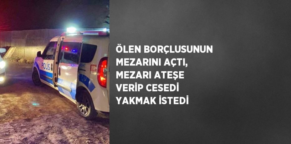 ÖLEN BORÇLUSUNUN MEZARINI AÇTI, MEZARI ATEŞE VERİP CESEDİ YAKMAK İSTEDİ